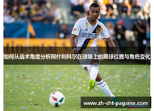 如何从战术角度分析阿什利科尔在球场上的踢球位置与角色变化 如何从战术角度分析阿什利科尔在球场上的踢球位置与角色变化