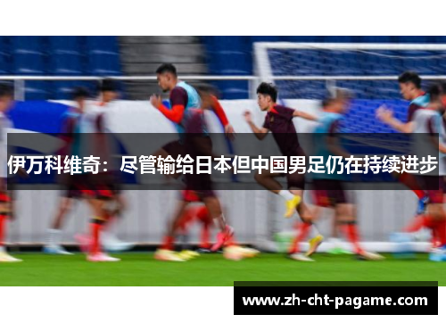 伊万科维奇:尽管输给日本但中国男足仍在持续进步 伊万科维奇:尽管输给日本但中国男足仍在持续进步